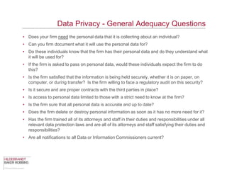 Data Privacy - General Adequacy Questions
• Does your firm need the personal data that it is collecting about an individual?
• Can you firm document what it will use the personal data for?
• Do these individuals know that the firm has their personal data and do they understand what
  it will be used for?
• If the firm is asked to pass on personal data, would these individuals expect the firm to do
  this?
• Is the firm satisfied that the information is being held securely, whether it is on paper, on
  computer, or during transfer? Is the firm willing to face a regulatory audit on this security?
• Is it secure and are proper contracts with the third parties in place?
• Is access to personal data limited to those with a strict need to know at the firm?
• Is the firm sure that all personal data is accurate and up to date?
• Does the firm delete or destroy personal information as soon as it has no more need for it?
• Has the firm trained all of its attorneys and staff in their duties and responsibilities under all
  relevant data protection laws and are all of its attorneys and staff satisfying their duties and
  responsibilities?
• Are all notifications to all Data or Information Commissioners current?
 