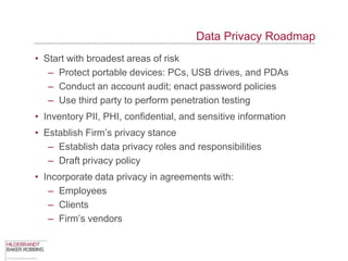Data Privacy Roadmap
• Start with broadest areas of risk
   – Protect portable devices: PCs, USB drives, and PDAs
   – Conduct an account audit; enact password policies
   – Use third party to perform penetration testing
• Inventory PII, PHI, confidential, and sensitive information
• Establish Firm‟s privacy stance
   – Establish data privacy roles and responsibilities
   – Draft privacy policy
• Incorporate data privacy in agreements with:
   – Employees
   – Clients
   – Firm‟s vendors
 