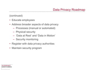 Data Privacy Roadmap
(continued)
• Educate employees
• Address broader aspects of data privacy
   – Processes (manual or automated)
   – Physical security
   – „Data at Rest‟ and „Data in Motion‟
   – Security monitoring
• Register with data privacy authorities
• Maintain security program
 