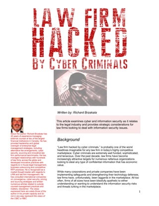 1
Written by: Richard Brzakala
Background
“Law firm hacked by cyber criminals,” is probably one of the worst
headlines imaginable for any law firm in today’s highly competitive
marketplace. Cyber criminals are extremely well funded, sophisticated,
and tenacious. Over the past decade, law firms have become
increasingly attractive targets for numerous nefarious organizations
looking to steal any type of confidential information that has economic
value.
While many corporations and private companies have been
implementing safeguards and strengthening their technology defenses,
law firms have, unfortunately, been laggards in the marketplace. All too
often, firms of all sizes have been blissfully apathetic to either
understanding or wanting to understand the information security risks
and threats lurking in the marketplace.
This article examines cyber and information security as it relates
to the legal industry and provides strategic considerations for
law firms looking to deal with information security issues.
About the author: Richard Brzakala has
20 years of experience managing
external counsel at two of the largest
financial institutions in Canada. He has
provided leadership and global
oversight of enterprise legal
management strategies, including
alternative fee arrangements, cyber
security, sourcing and innovative law
firm performance benchmarks. He has
managed relationships with hundreds
of law firms across the globe and
developed innovative practices with
regards to in house legal management,
business outsourcing and competitive
RFP practices. He is recognized as a
market thought leader with regards to
LPM and law firm management. He
has consulted international companies
on convergence, cyber security, pricing
and sourcing strategies and written
numerous articles related to outside
counsel management practices and
matters. Disclaimer: The views
expressed here are solely those of the
author in his private capacity and do
not in any way represent the views of
the CIBC or RBC.
 