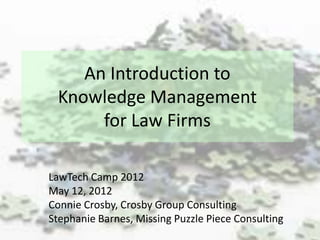 An Introduction to
 Knowledge Management
      for Law Firms

LawTech Camp 2012
May 12, 2012
Connie Crosby, Crosby Group Consulting
Stephanie Barnes, Missing Puzzle Piece Consulting
 