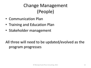 Change Management
               (People)
• Communication Plan
• Training and Education Plan
• Stakeholder management

All three will need to be updated/evolved as the
  program progresses



                © Missing Puzzle Piece Consulting, 2012   13
 