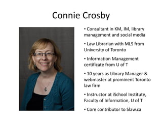 Connie Crosby
       • Consultant in KM, IM, library
       management and social media
       • Law Librarian with MLS from
       University of Toronto
       • Information Management
       certificate from U of T
       • 10 years as Library Manager &
       webmaster at prominent Toronto
       law firm
       • Instructor at iSchool Institute,
       Faculty of Information, U of T
       • Core contributor to Slaw.ca
 