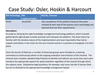 Case Study: Osler, Hoskin & Harcourt
KM Technology KM                          Results, if known
              Implementation
Portal        Successful                  User acceptance of the platform because they were
                                          involved at each step of the process and a technology was
                                          selected that met their requirements.
Description:
Focused on choosing the right knowledge management technology platform, which included
gathering the right people to build, promote and champion the platform. The team had to be
familiar with the iterative nature of the implementation and most importantly they had to
support and believe in the vision for the new Intranet and be in a position to evangelize it to their
peers.

Since the launch of Oslernet, a number of these key groups were included on a steering
committee to continuously advise on the ongoing evaluation and evolution of the Intranet. The
Intranet team created a detailed Help Protocol to identify and redirect any issues that users were
having to the appropriate experts for quick resolution regardless of the channel through which
the request came. Substantive legal questions, for example, may come into the IS Service Desk
but are re-directed to the appropriate knowledge management lawyer.
                                   © Missing Puzzle Piece Consulting, 2012                         24
 