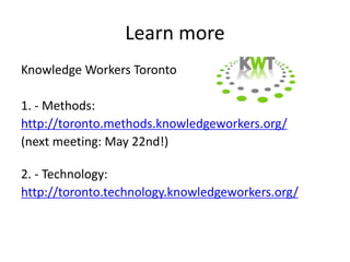 Learn more
Knowledge Workers Toronto

1. - Methods:
http://toronto.methods.knowledgeworkers.org/
(next meeting: May 22nd!)

2. - Technology:
http://toronto.technology.knowledgeworkers.org/
 