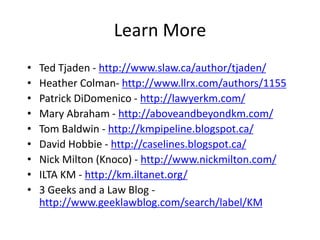 Learn More
•   Ted Tjaden - http://www.slaw.ca/author/tjaden/
•   Heather Colman- http://www.llrx.com/authors/1155
•   Patrick DiDomenico - http://lawyerkm.com/
•   Mary Abraham - http://aboveandbeyondkm.com/
•   Tom Baldwin - http://kmpipeline.blogspot.ca/
•   David Hobbie - http://caselines.blogspot.ca/
•   Nick Milton (Knoco) - http://www.nickmilton.com/
•   ILTA KM - http://km.iltanet.org/
•   3 Geeks and a Law Blog -
    http://www.geeklawblog.com/search/label/KM
 