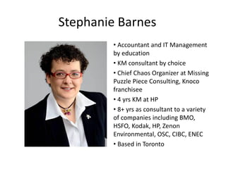 Stephanie Barnes
        • Accountant and IT Management
        by education
        • KM consultant by choice
        • Chief Chaos Organizer at Missing
        Puzzle Piece Consulting, Knoco
        franchisee
        • 4 yrs KM at HP
        • 8+ yrs as consultant to a variety
        of companies including BMO,
        HSFO, Kodak, HP, Zenon
        Environmental, OSC, CIBC, ENEC
        • Based in Toronto
 