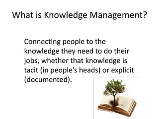 What is Knowledge Management?

  Connecting people to the
  knowledge they need to do their
  jobs, whether that knowledge is
  tacit (in people’s heads) or explicit
  (documented).
 