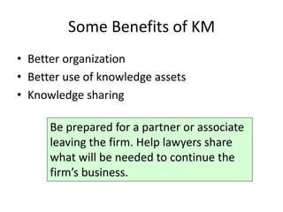 Some Benefits of KM
• Better organization
• Better use of knowledge assets
• Knowledge sharing

      Be prepared for a partner or associate
      leaving the firm. Help lawyers share
      what will be needed to continue the
      firm’s business.
 