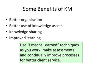 Some Benefits of KM
•   Better organization
•   Better use of knowledge assets
•   Knowledge sharing
•   Improved learning
          Use “Lessons Learned” techniques
          as you work; make assessments
          and continually improve processes
          for better client service.
 