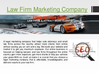 Law Firm Marketing Company 
A legal marketing company that helps sole attorneys and small 
law firms across the country attract more clients from online 
without costing you an arm and a leg. We build your website and 
market it to get you maximum exposure. Our entire business is 
focused on helping lawyers and law firms throughout the entire 
country gain more exposure, get more clients & help you achieve 
your goals.With so much at stake it is crucial that you choose a 
legal marketing company that is affordable, knowledgeable, and 
delivers results to your law firm. 
 