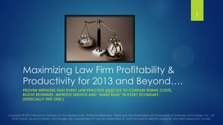 1

Maximizing Law Firm Profitability &
Productivity for 2013 and Beyond….
PROVEN METHODS THAT EVERY LAW PRACTICE MUST USE TO CONTAIN RISING COSTS,
BOOST REVENUES, IMPROVE SERVICE AND “MAKE RAIN” IN EVERY ECONOMY.
(ESPECIALLY THIS ONE.)

 