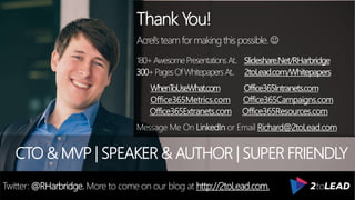 Thank You!
Acrel’steamformakingthispossible.
180+AwesomePresentationsAt.. Slideshare.Net/RHarbridge
300+PagesOfWhitepapersAt.. 2toLead.com/Whitepapers
WhenToUseWhat.com Office365Intranets.com
Office365Metrics.com Office365Campaigns.com
Office365Extranets.com Office365Resources.com
Message Me On LinkedIn or Email Richard@2toLead.com
CTO & MVP | SPEAKER & AUTHOR | SUPER FRIENDLY
Twitter: @RHarbridge. More to come on our blog at http://2toLead.com.
 