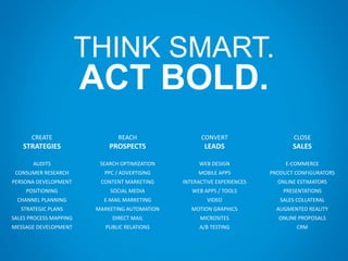 THINK SMART.
ACT BOLD.
CREATE
STRATEGIES
AUDITS
CONSUMER RESEARCH
PERSONA DEVELOPMENT
POSITIONING
CHANNEL PLANNING
STRATEGIC PLANS
SALES PROCESS MAPPING
MESSAGE DEVELOPMENT
REACH
PROSPECTS
SEARCH OPTIMIZATION
PPC / ADVERTISING
CONTENT MARKETING
SOCIAL MEDIA
E-MAIL MARKETING
MARKETING AUTOMATION
DIRECT MAIL
PUBLIC RELATIONS
CONVERT
LEADS
WEB DESIGN
MOBILE APPS
INTERACTIVE EXPERIENCES
WEB APPS / TOOLS
VIDEO
MOTION GRAPHICS
MICROSITES
A/B TESTING
CLOSE
SALES
E-COMMERCE
PRODUCT CONFIGURATORS
ONLINE ESTIMATORS
PRESENTATIONS
SALES COLLATERAL
AUGMENTED REALITY
ONLINE PROPOSALS
CRM
 