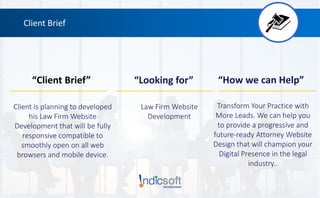 Client Brief
“Client Brief” “Looking for” “How we can Help”
Client is planning to developed
his Law Firm Website
Development that will be fully
responsive compatible to
smoothly open on all web
browsers and mobile device.
Law Firm Website
Development
Transform Your Practice with
More Leads. We can help you
to provide a progressive and
future-ready Attorney Website
Design that will champion your
Digital Presence in the legal
industry..
 