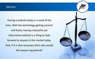 Abstract
Having a website today is a need of the
time. With the technology getting smarter
and faster, having a beautiful yet
informative website is a thing to look
forward to anyone in the market today.
And, if it is that necessary then why would
the lawyers lag behind?
 