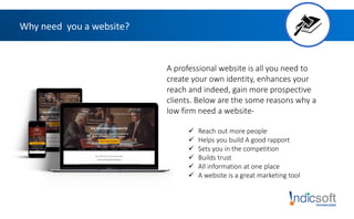 Why need you a website?
A professional website is all you need to
create your own identity, enhances your
reach and indeed, gain more prospective
clients. Below are the some reasons why a
low firm need a website-
 Reach out more people
 Helps you build A good rapport
 Sets you in the competition
 Builds trust
 All information at one place
 A website is a great marketing tool
 