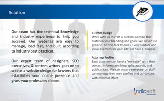 Solution
Our team has the technical knowledge
and industry experience to help you
succeed. Our websites are easy to
manage, load fast, and built according
to industry best practices.
Our expert team of designers, SEO
executives, & content writers goes on to
create a website design for lawyers that
establishes your online presence and
gives your profession a boost
Custom Design
Work with us to craft a custom website that
matches your branding and goals. We never use
generic, off-the-rack themes. Every feature and
visual element on your site will have a purpose.
Attorney Profiles
Each attorney can have a “mini-site” with their
contact information, biography, awards, and
publications. We can ensure everyone on staff
can manage their own profiles and up-to-date
with minimal effort.
 