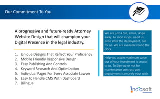 Our Commitment To You
A progressive and future-ready Attorney
Website Design that will champion your
Digital Presence in the legal industry.
1. Unique Designs That Reflect Your Proficiency
2. Mobile Friendly Responsive Design
3. Easy Publishing And Controls
4. Keyword Research And Optimization
5. Individual Pages For Every Associate Lawyer
6. Easy To Handle CMS With Dashboard
7. Bilingual
We are just a call, email, skype
away. As soon as you need us,
even after the deployment, call
for us. We are available round the
clock.
Help you attain maximum value
out of your investment is crucial
to us. To Sign-up or not for
maintenance contract post
deployment is entirely your wish.
 