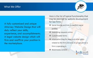 Here is the list of typical functionality that
may be planned for website development
for law firms:
 Social sharing and links to law firm social
profiles
 Submitting requests online
 Customizable forms
 Informative blog for news and other posts
related to the firm and area of jurisprudence a
firm is operating in
 Multimedia content
What We Offer
A fully customized and unique
Attorney Website Design that will
duly reflect your skills,
experience, and accomplishments.
A legal website design which will
firm and reaffirm your position in
the marketplace.
 