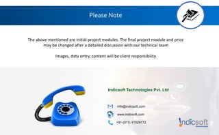 Please Note
The above mentioned are initial project modules. The final project module and price
may be changed after a detailed discussion with our technical team
Images, data entry, content will be client responsibility
Indicsoft Technologies Pvt. Ltd
info@indicsoft.com
www.indicsoft.com
+91-(011) 41029772
 