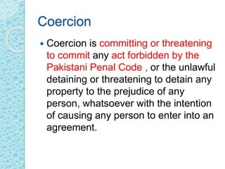Coercion
 Coercion is committing or threatening
to commit any act forbidden by the
Pakistani Penal Code , or the unlawful
detaining or threatening to detain any
property to the prejudice of any
person, whatsoever with the intention
of causing any person to enter into an
agreement.
 
