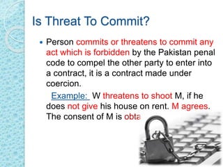 Is Threat To Commit?
 Person commits or threatens to commit any
act which is forbidden by the Pakistan penal
code to compel the other party to enter into
a contract, it is a contract made under
coercion.
Example: W threatens to shoot M, if he
does not give his house on rent. M agrees.
The consent of M is obtained by coercion
 