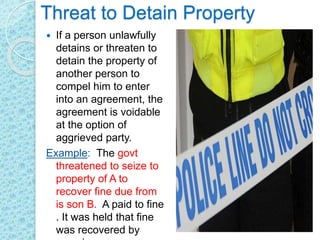 Threat to Detain Property
 If a person unlawfully
detains or threaten to
detain the property of
another person to
compel him to enter
into an agreement, the
agreement is voidable
at the option of
aggrieved party.
Example: The govt
threatened to seize to
property of A to
recover fine due from
is son B. A paid to fine
. It was held that fine
was recovered by
 
