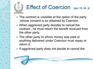 Effect of Coercion (sec 19, 64, &
72)
 The contract is voidable at the option of the party
,whose consent is so obtained by Coercion
 When aggrieved party decides to cancel the
contract , he must return the benefit received from
the other party.
 The other party to whom money was paid or
anything delivered under Coercion must repay or
return it.
 If aggrieved party does not decide to cancel the
contract, it remains a valid contract.
 