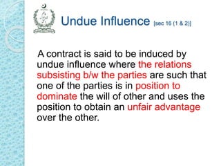 Undue Influence [sec 16 (1 & 2)]
A contract is said to be induced by
undue influence where the relations
subsisting b/w the parties are such that
one of the parties is in position to
dominate the will of other and uses the
position to obtain an unfair advantage
over the other.
 
