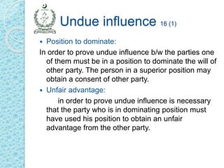 Undue influence 16 (1)
 Position to dominate:
In order to prove undue influence b/w the parties one
of them must be in a position to dominate the will of
other party. The person in a superior position may
obtain a consent of other party.
 Unfair advantage:
in order to prove undue influence is necessary
that the party who is in dominating position must
have used his position to obtain an unfair
advantage from the other party.
 