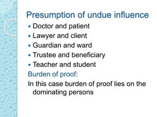 Presumption of undue influence
 Doctor and patient
 Lawyer and client
 Guardian and ward
 Trustee and beneficiary
 Teacher and student
Burden of proof:
In this case burden of proof lies on the
dominating persons
 
