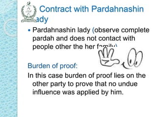 Contract with Pardahnashin
Lady
 Pardahnashin lady (observe complete
pardah and does not contact with
people other the her family)
Burden of proof:
In this case burden of proof lies on the
other party to prove that no undue
influence was applied by him.
 