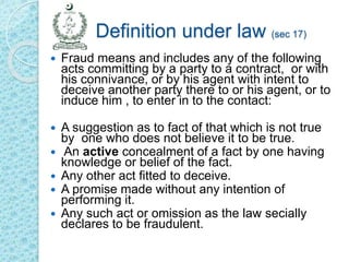 Definition under law (sec 17)
 Fraud means and includes any of the following
acts committing by a party to a contract, or with
his connivance, or by his agent with intent to
deceive another party there to or his agent, or to
induce him , to enter in to the contact:
 A suggestion as to fact of that which is not true
by one who does not believe it to be true.
 An active concealment of a fact by one having
knowledge or belief of the fact.
 Any other act fitted to deceive.
 A promise made without any intention of
performing it.
 Any such act or omission as the law secially
declares to be fraudulent.
 