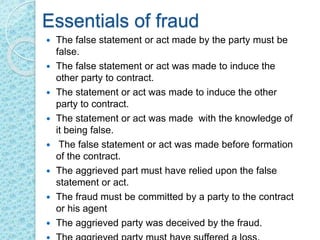 Essentials of fraud
 The false statement or act made by the party must be
false.
 The false statement or act was made to induce the
other party to contract.
 The statement or act was made to induce the other
party to contract.
 The statement or act was made with the knowledge of
it being false.
 The false statement or act was made before formation
of the contract.
 The aggrieved part must have relied upon the false
statement or act.
 The fraud must be committed by a party to the contract
or his agent
 The aggrieved party was deceived by the fraud.
 