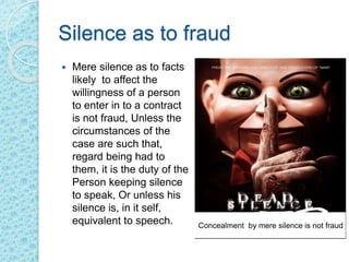 Silence as to fraud
 Mere silence as to facts
likely to affect the
willingness of a person
to enter in to a contract
is not fraud, Unless the
circumstances of the
case are such that,
regard being had to
them, it is the duty of the
Person keeping silence
to speak, Or unless his
silence is, in it self,
equivalent to speech. Concealment by mere silence is not fraud
 