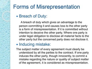 Forms of Misrepresentation
 Breach of Duty:
A breach of duty which gives an advantage to the
person committing it and causes loss to the other party
is a form of misrepresentation. If it is committed without
intention to deceive the other party. Where one party is
under legal obligation to disclose all material facts to the
other party but the concerned party does not disclose it.
 Inducing mistake:
The subject matter of every agreement must clearly be
understood by all the parties to the contract. If one party
induces the other party, though innocently, to commit a
mistake regarding the nature or quality of subject matter
of the agreement, it is considered as misrepresentation.
 
