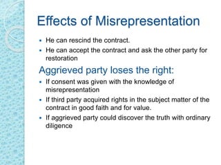 Effects of Misrepresentation
 He can rescind the contract.
 He can accept the contract and ask the other party for
restoration
Aggrieved party loses the right:
 If consent was given with the knowledge of
misrepresentation
 If third party acquired rights in the subject matter of the
contract in good faith and for value.
 If aggrieved party could discover the truth with ordinary
diligence
 