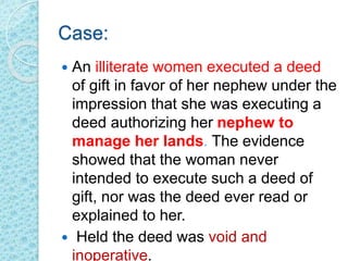 Case:
 An illiterate women executed a deed
of gift in favor of her nephew under the
impression that she was executing a
deed authorizing her nephew to
manage her lands. The evidence
showed that the woman never
intended to execute such a deed of
gift, nor was the deed ever read or
explained to her.
 Held the deed was void and
inoperative.
 