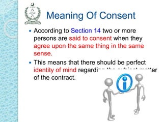 Meaning Of Consent
 According to Section 14 two or more
persons are said to consent when they
agree upon the same thing in the same
sense.
 This means that there should be perfect
identity of mind regarding the subject matter
of the contract.
 