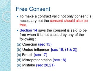 Free Consent
 To make a contract valid not only consent is
necessary but the consent should also be
free.
 Section 14 says the consent is said to be
free when it is not caused by any of the
following :
(a) Coercion (sec 15)
(b) Undue influence [sec 16, (1 & 2)]
(c) Fraud (sec 17)
(d) Misrepresentation (sec 18)
(e) Mistake (sec 20,21)
 