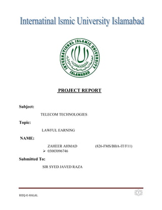 PROJECT REPORT

Subject:
TELECOM TECHNOLOGIES

Topic:
LAWFUL EARNING

NAME:
ZAHEER AHMAD
 03003096746

(826-FMS/BBA-IT/F11)

Submitted To:
SIR SYED JAVED RAZA

RIZQ-E-HALAL

1

 