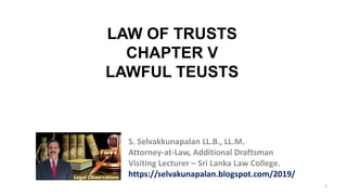 1
S. Selvakkunapalan LL.B., LL.M.
Attorney-at-Law, Additional Draftsman
Visiting Lecturer – Sri Lanka Law College.
https://selvakunapalan.blogspot.com/2019/
LAW OF TRUSTS
CHAPTER V
LAWFUL TEUSTS
 