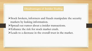 Disadvantages of Insider Trading
Stock brokers, informers and frauds manipulate the security
markets by leaking information.
Spread out rumor about a insider transactions.
Enhance the risk for stock market crash.
Leads to a decrease in the overall trust in the market.
 