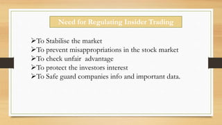 Need for Regulating Insider Trading
To Stabilise the market
To prevent misappropriations in the stock market
To check unfair advantage
To protect the investors interest
To Safe guard companies info and important data.
 