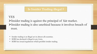 Is Insider Trading illegal ?
YES
Insider trading is against the principal of fair market.
Insider trading is also unethical because it involves breach of
trust.
• Insider trading is an illegal act in almost all countries.
• SEBI has declared it illegal in any form.
• SEBI has issued regulations which prohibit insider trading.
 