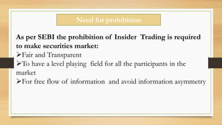 Need for prohibition
As per SEBI the prohibition of Insider Trading is required
to make securities market:
Fair and Transparent
To have a level playing field for all the participants in the
market
For free flow of information and avoid information asymmetry
 