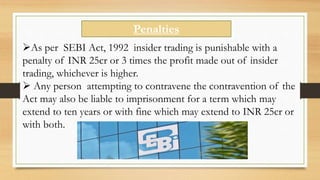 Penalties
As per SEBI Act, 1992 insider trading is punishable with a
penalty of INR 25cr or 3 times the profit made out of insider
trading, whichever is higher.
 Any person attempting to contravene the contravention of the
Act may also be liable to imprisonment for a term which may
extend to ten years or with fine which may extend to INR 25cr or
with both.
 