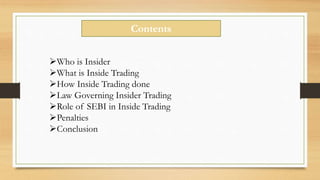 Contents
Who is Insider
What is Inside Trading
How Inside Trading done
Law Governing Insider Trading
Role of SEBI in Inside Trading
Penalties
Conclusion
 