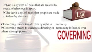 Law is a system of rules that are created to
regulate behaviour in sport.
The law is a set of rules that people are made
to follow by the state
Governing means to rule over by right to authority.
Governing means to exercise a directing or restraining influence over
others through power.
 